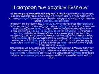 Η διατροφή των αρχαίων Ελλήνων
Τις διατροφικές συνήθειες των αρχαίων Ελλήνων χαρακτήριζε η λιτότητα,
κάτι που αντικατόπτριζε τις δύσκολες συνθήκες υπό τις οποίες διεξάγετο η
ελληνική γεωργική δραστηριότητα. Θεμέλιο τους ήταν η λεγόμενη «μεσογειακή
τριάδα » : σιτάρι, λάδι και κρασί.
Στη βάση της διατροφής των αρχαίων Ελλήνων συναντούμε τα δημητριακά
σιτάρι και, σε περιπτώσεις ανάγκης, μείγμα κριθαριού με σιτάρι, από το οποίο
παρασκευαζόταν ο άρτος. Τα δημητριακά συνοδεύονταν συνήθως από
οπωροκηπευτικά (λάχανα, κρεμμύδια, φακές και ρεβύθια). Η κατανάλωση
κρέατος και θαλασσινών σχετιζόταν με την οικονομική κατάσταση της
οικογένειας, αλλά και με το αν κατοικούσε στην πόλη, στην ύπαιθρο ή κοντά
στη θάλασσα. Οι Έλληνες κατανάλωναν ιδιαιτέρως τα γαλακτοκομικά και
κυρίως το τυρί. Το βούτυρο ήταν γνωστό, αλλά αντί αυτού γινόταν χρήση
κυρίως του ελαιόλαδου. Το φαγητό συνόδευε κρασί (κόκκινο, λευκό ή ροζέ)
αναμεμειγμένο με νερό.
Πληροφορίες για τις διατροφικές συνήθειες των αρχαίων Ελλήνων παρέχουν
τόσο οι γραπτές μαρτυρίες όσο και διάφορες καλλιτεχνικές απεικονίσεις: οι
κωμωδίες του Αριστοφάνη και το έργο του γραμματικού Αθήναιου από τη μία
πλευρά, τα κεραμικά αγγεία και τα αγαλματίδια από ψημένο πηλό από την
άλλη.

 