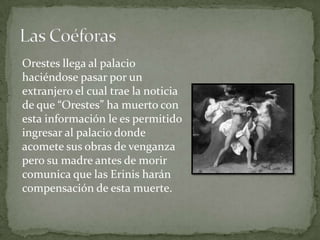Orestes llega al palacio
haciéndose pasar por un
extranjero el cual trae la noticia
de que “Orestes” ha muerto con
esta información le es permitido
ingresar al palacio donde
acomete sus obras de venganza
pero su madre antes de morir
comunica que las Erinis harán
compensación de esta muerte.
 