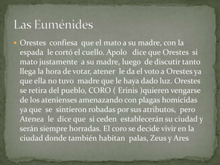  Orestes confiesa que el mato a su madre, con la
 espada le cortó el cuello. Apolo dice que Orestes si
 mato justamente a su madre, luego de discutir tanto
 llega la hora de votar, atener le da el voto a Orestes ya
 que ella no tuvo madre que le haya dado luz. Orestes
 se retira del pueblo, CORO ( Erinis )quieren vengarse
 de los atenienses amenazando con plagas homicidas
 ya que se sintieron robadas por sus atributos, pero
 Atenea le dice que si ceden establecerán su ciudad y
 serán siempre horradas. El coro se decide vivir en la
 ciudad donde también habitan palas, Zeus y Ares
 