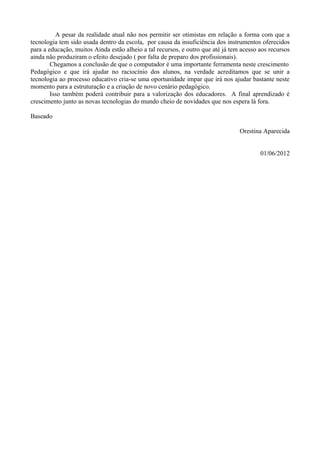 A pesar da realidade atual não nos permitir ser otimistas em relação a forma com que a
tecnologia tem sido usada dentro da escola, por causa da insuficiência dos instrumentos oferecidos
para a educação, muitos Ainda estão alheio a tal recursos, e outro que até já tem acesso aos recursos
ainda não produziram o efeito desejado ( por falta de preparo dos profissionais).
        Chegamos a conclusão de que o computador é uma importante ferramenta neste crescimento
Pedagógico e que irá ajudar no raciocínio dos alunos, na verdade acreditamos que se unir a
tecnologia ao processo educativo cria-se uma oportunidade impar que irá nos ajudar bastante neste
momento para a estruturação e a criação de novo cenário pedagógico.
        Isso também poderá contribuir para a valorização dos educadores. A final aprendizado é
crescimento junto as novas tecnologias do mundo cheio de novidades que nos espera lá fora.

Baseado

                                                                                 Orestina Aparecida


                                                                                         01/06/2012
 