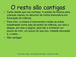 O resto são cantigas

• Canto desde que me conheço. A paixão da música para
crianças nasceu no decorrer da minha licenciatura em
Educação de infância.
• Para mim, a música é transversal a todas as áreas
trabalhadas numa sala de jardim de infância, por isso o
blogue, por isso a página, para dar a conhecer um
pouco de mim, um pouco do que sou: metade educação
e, o resto…
• São cantigas

O resto são cantigas - Alda Casqueira Fernandes - Novembro de 2013

 