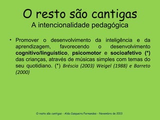 O resto são cantigas
A intencionalidade pedagógica

• Promover o desenvolvimento da inteligência e da
aprendizagem,
favorecendo
o
desenvolvimento
cognitivo/linguístico, psicomotor e socioafetivo (*)
das crianças, através de músicas simples com temas do
seu quotidiano. (*) Bréscia (2003) Weigel (1988) e Barreto
(2000)

O resto são cantigas - Alda Casqueira Fernandes - Novembro de 2013

 