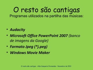 O resto são cantigas

Programas utilizados na partilha das músicas:

• Audacity
• Microsoft Office PowerPoint 2007 (banco
de imagens da Google)
• Formato Jpeg (*j.peg)
• Windows Movie Maker
O resto são cantigas - Alda Casqueira Fernandes - Novembro de 2013

 
