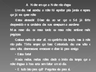 A Noite em que a Noite não chegou Um dia, mal acordou, a noite foi espreitar pela janela e reparou que já era quase noite. -Estou atrasada! Disse ela ao ver que o Sol já tinha desaparecido e os candeeiros das ruas começavam a acender-se. Mas nesse dia, ou nessa tarde, ou nessa noite, sentia-se muito preguiçosa. Gostava muito de estar ali, no quentinho dos lençóis, mas à noite não podia. Tinha sempre que fazer. Contrariada, deu uma volta e outra volta, desenroscou-se, enroscou-se e disse lá para consigo: - Estou farta!  Havia muitas, muitas noites desde o início dos tempos que a noite chegava à hora certa sem faltar um só dia. - E tudo isto para quê? Perguntou ela para si. - Só para que o vaidoso do sol possa ir mostrar a sua linda cabeleira dourada ao outro lado do mundo…Hoje, não saio daqui…O sol que se amanhe!   Excerto adaptado; José Fanha, A Noite em que a Noite não chegou 