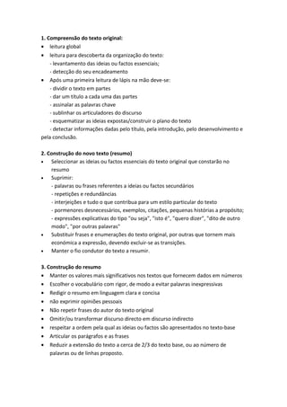 1. Compreensão do texto original:
• leitura global
• leitura para descoberta da organização do texto:
    - levantamento das ideias ou factos essenciais;
    - detecção do seu encadeamento
• Após uma primeira leitura de lápis na mão deve-se:
    - dividir o texto em partes
    - dar um título a cada uma das partes
    - assinalar as palavras chave
    - sublinhar os articuladores do discurso
    - esquematizar as ideias expostas/construir o plano do texto
    - detectar informações dadas pelo título, pela introdução, pelo desenvolvimento e
pela conclusão.

2. Construção do novo texto (resumo)
•   Seleccionar as ideias ou factos essenciais do texto original que constarão no
    resumo
•   Suprimir:
    - palavras ou frases referentes a ideias ou factos secundários
    - repetições e redundâncias
    - interjeições e tudo o que contribua para um estilo particular do texto
    - pormenores desnecessários, exemplos, citações, pequenas histórias a propósito;
    - expressões explicativas do tipo "ou seja", "isto é", "quero dizer", "dito de outro
    modo", "por outras palavras"
•   Substituir frases e enumerações do texto original, por outras que tornem mais
    económica a expressão, devendo excluir-se as transições.
•   Manter o fio condutor do texto a resumir.

3. Construção do resumo
• Manter os valores mais significativos nos textos que fornecem dados em números
• Escolher o vocabulário com rigor, de modo a evitar palavras inexpressivas
• Redigir o resumo em linguagem clara e concisa
• não exprimir opiniões pessoais
• Não repetir frases do autor do texto original
• Omitir/ou transformar discurso directo em discurso indirecto
• respeitar a ordem pela qual as ideias ou factos são apresentados no texto-base
• Articular os parágrafos e as frases
• Reduzir a extensão do texto a cerca de 2/3 do texto base, ou ao número de
    palavras ou de linhas proposto.
 