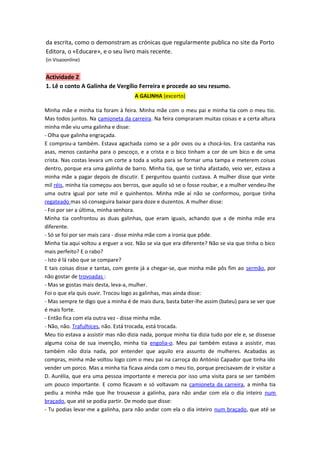 da escrita, como o demonstram as crónicas que regularmente publica no site da Porto
Editora, o «Educare», e o seu livro mais recente.
(in Visaoonline)


Actividade 2
1. Lê o conto A Galinha de Vergílio Ferreira e procede ao seu resumo.
                                     A GALINHA (excerto)

Minha mãe e minha tia foram à feira. Minha mãe com o meu pai e minha tia com o meu tio.
Mas todos juntos. Na camioneta da carreira. Na feira compraram muitas coisas e a certa altura
minha mãe viu uma galinha e disse:
- Olha que galinha engraçada.
E comprou-a também. Estava agachada como se a pôr ovos ou a chocá-los. Era castanha nas
asas, menos castanha para o pescoço, e a crista e o bico tinham a cor de um bico e de uma
crista. Nas costas levara um corte a toda a volta para se formar uma tampa e meterem coisas
dentro, porque era uma galinha de barro. Minha tia, que se tinha afastado, veio ver, estava a
minha mãe a pagar depois de discutir. E perguntou quanto custava. A mulher disse que vinte
mil réis, minha tia começou aos berros, que aquilo só se o fosse roubar, e a mulher vendeu-lhe
uma outra igual por sete mil e quinhentos. Minha mãe aí não se conformou, porque tinha
regateado mas só conseguira baixar para doze e duzentos. A mulher disse:
- Foi por ser a última, minha senhora.
Minha tia confrontou as duas galinhas, que eram iguais, achando que a de minha mãe era
diferente.
- Só se foi por ser mais cara - disse minha mãe com a ironia que pôde.
Minha tia aqui voltou a erguer a voz. Não se via que era diferente? Não se via que tinha o bico
mais perfeito? E o rabo?
- Isto é lá rabo que se compare?
E tais coisas disse e tantas, com gente já a chegar-se, que minha mãe pôs fim ao sermão, por
não gostar de trovoadas :
- Mas se gostas mais desta, leva-a, mulher.
Foi o que ela quis ouvir. Trocou logo as galinhas, mas ainda disse:
- Mas sempre te digo que a minha é de mais dura, basta bater-lhe assim (bateu) para se ver que
é mais forte.
- Então fica com ela outra vez - disse minha mãe.
- Não, não. Trafulhices, não. Está trocada, está trocada.
Meu tio estava a assistir mas não dizia nada, porque minha tia dizia tudo por ele e, se dissesse
alguma coisa de sua invenção, minha tia engolia-o. Meu pai também estava a assistir, mas
também não dizia nada, por entender que aquilo era assunto de mulheres. Acabadas as
compras, minha mãe voltou logo com o meu pai na carroça do António Capador que tinha ido
vender um porco. Mas a minha tia ficava ainda com o meu tio, porque precisavam de ir visitar a
D. Aurélia, que era uma pessoa importante e merecia por isso uma visita para se ser também
um pouco importante. E como ficavam e só voltavam na camioneta da carreira, a minha tia
pediu a minha mãe que lhe trouxesse a galinha, para não andar com ela o dia inteiro num
braçado, que até se podia partir. De modo que disse:
- Tu podias levar-me a galinha, para não andar com ela o dia inteiro num braçado, que até se
 