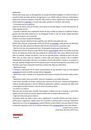 pode partir.
Minha mãe trouxe, pois, as duas galinhas na carroça do António Capador, e a minha tia ficou. E
quando à tarde ela voltou da feira, foi logo buscar a sua. Minha mãe já a tinha ali, embrulhada e
tudo como minha tia a deixara, e deu-lha. Mas minha tia olhou a galinha de minha mãe, que já
estava exposta no aparador, e, ao dar meia volta, quando se ia embora, não resistiu:
- Tu trocaste mas foi as galinhas.
Disse isto de costas, mas com firmeza, como quem se atira de cabeça. E minha mãe pasmou, de
mãos erguidas ao céu:
- Louvado e adorado seja o Santíssimo Nome de Jesus! Então eu toquei lá na galinha! Então a
galinha não está ainda conforme tu ma entregaste! Então tu não vês ainda o papel dobrado?
Então não estarás a ver o nó do fio?
Estavam só as duas e puderam desabafar.
- Trocaste, trocaste. Mas fica lá com a galinha, que não fico mais pobre por isso.
Minha mãe, cheia de compreensão cristã e de horror às trovoadas, ainda pensou em destrocar
tudo outra vez. Mas aquilo já ia tão para além do que Cristo previra, que bateu o pé:
- Pois fico com ela, não a quisesses trocar. Só tens gosto naquilo que é dos outros.
E daqui para a frente, disseram tudo. Minha tia saiu num vendaval, desceu as escadas ainda aos
berros, de modo que minha mãe teve ainda de vir à janela dizer mais coisas. Minha tia foi indo
pela rua adiante, sempre aos gritos, e de vez em quando parava, voltando-se para trás para
dizer uma ou outra coisa em especial a minha mãe, que estava à janela e lhe ia também
respondendo como podia. Até que a rua acabou e minha mãe fechou a janela. E aí começou o
meu pai, quando lá longe minha tia lhe passou ao pé e meu pai lhe perguntou o que havia e ela
lhe disse o que havia, chamando mentirosa a minha mãe. Meu pai então disse:
- Mentirosa é você.
E começou a apresentar-lhe os factos comprovativos do que afirmara e que já tinha decerto
enaipados de outras ocasiões, porque não se engasgava:
- Mentirosa é você e sempre o foi. Já quando você contou a história do Corneta, andou a dizer
que...
- Mentiroso é você, como sua mulher. Uma vez na padaria a sua mulher disse que...
E daí foram recuando no tempo à procura das mentiras um do outro. Estavam já chegando à
infância, quando apareceu o meu tio. Minha tia passou-lhe a palavra e começou ele. Mas como
a coisa agora era entre homens, meu tio cerrou os punhos e disse:
- Eu mato-o, eu mato-o.
Meu pai, que já devia estar cansado, ficou quieto, à espera que ele o matasse, e como ficou
quieto, meu tio recuou uns passos, tapou os olhos com um braço e disse outra vez:
- Foge da minha vista que eu mato-te.
Entretanto olhou em volta à espera que o segurassem. E quando calculou que tudo estava a
postos para o segurarem, ergueu outra vez os punhos e avançou para o meu pai. Finalmente
seguraram-no, e meu tio estrebuchou a querer libertar-se para matar o meu pai. Mas lá o foram
arrastando, enquanto o meu tio se voltava ainda para trás, escabujando de raiva e de ameaça.
                                                                         Vergílio Ferreira, Contos,
                                                               Venda Nova, Bertrand, 1979 (2ª ed.)


Actividade 3
Texto B
 