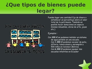 ¿Que tipos de bienes puede legar? Puedes legar una cantidad fija  de dinero  o establecer  un porcentaje sobre  el valor total de tu patrimonio . También es posible hacer donaciones  en especie  ( bienes inmuebles , obras  de arte, joyas  etc.) Ejemplos  : Con 300 €  se podemos instalar un sistema de agua potable en una escuela.  Con 1.000 €  podemos vacunar de polio, difteria, tuberculosis y sarampión a 500 niños en Caranavi  (Bolivia)  Con 6.000 €  podemos equipar dos escuelas infantiles en Ecuado r 