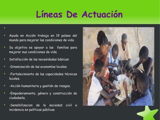 Líneas De Actuación Ayuda  en Acción trabaja  en 19 países  del mundo para mejorar las condiciones  de vida . Su objetivo es apoyar  a las familias para mejorar sus condiciones  de vida . Satisfacción  de las necesidades básicas : - Dinamización  de las economías  locales. - Fortalecimiento  de las capacidades técnicas  locales. - Acción humanitaria  y gestión  de riesgos . - Empoderamiento , género  y construcción  de ciudadanía . - Sensibilizacion  de la sociedad  civil e incidencia  en políticas públicas 