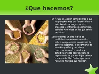 ¿Que hacemos? En Ayuda  en Acción contribuimos  a que las  personas más desfavorecidas  se inserten  de forma justa  en los procesos  y entramados económicos , sociales  y políticos  de los que están excluidos . Identificamos  un alto índice  de analfabetismo  en una comunidad pobre , comprobamos  la ausencia  de centros escolares , el absentismo  de los niños  y niñas  y decidimos construir  un centro escolar  y sensibilizar  a los padres sobre  la importancia  de que sus hijos asistan  a la escuela , liberándoles por unas horas  del trabajo que realizan . 