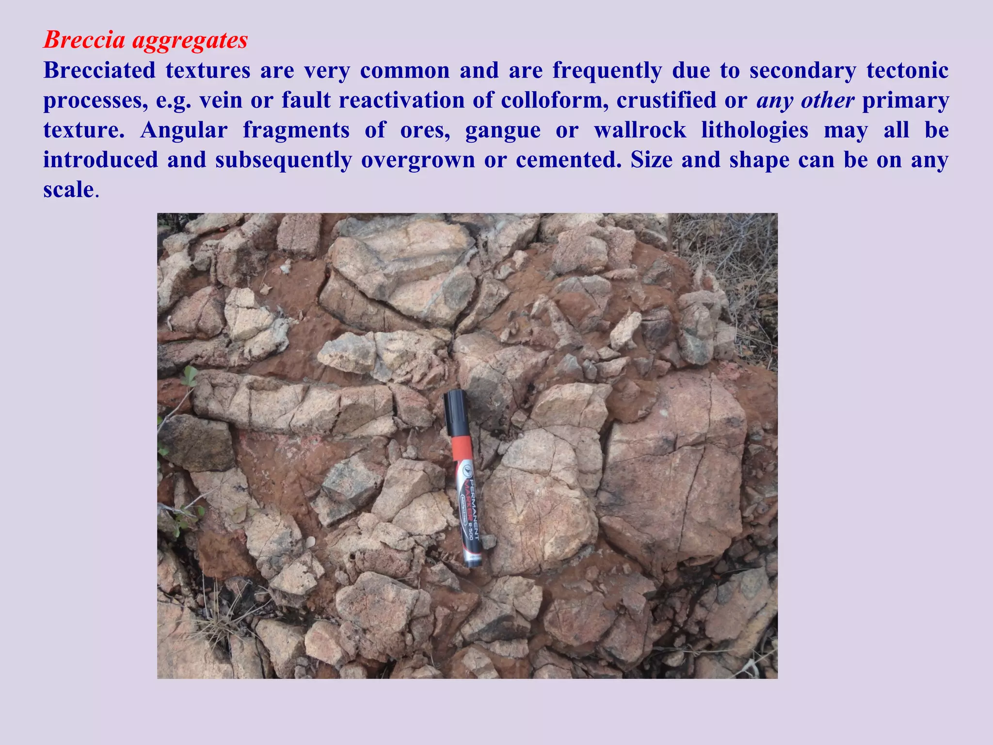 Breccia aggregates
Brecciated textures are very common and are frequently due to secondary tectonic
processes, e.g. vein or fault reactivation of colloform, crustified or any other primary
texture. Angular fragments of ores, gangue or wallrock lithologies may all be
introduced and subsequently overgrown or cemented. Size and shape can be on any
scale.
 