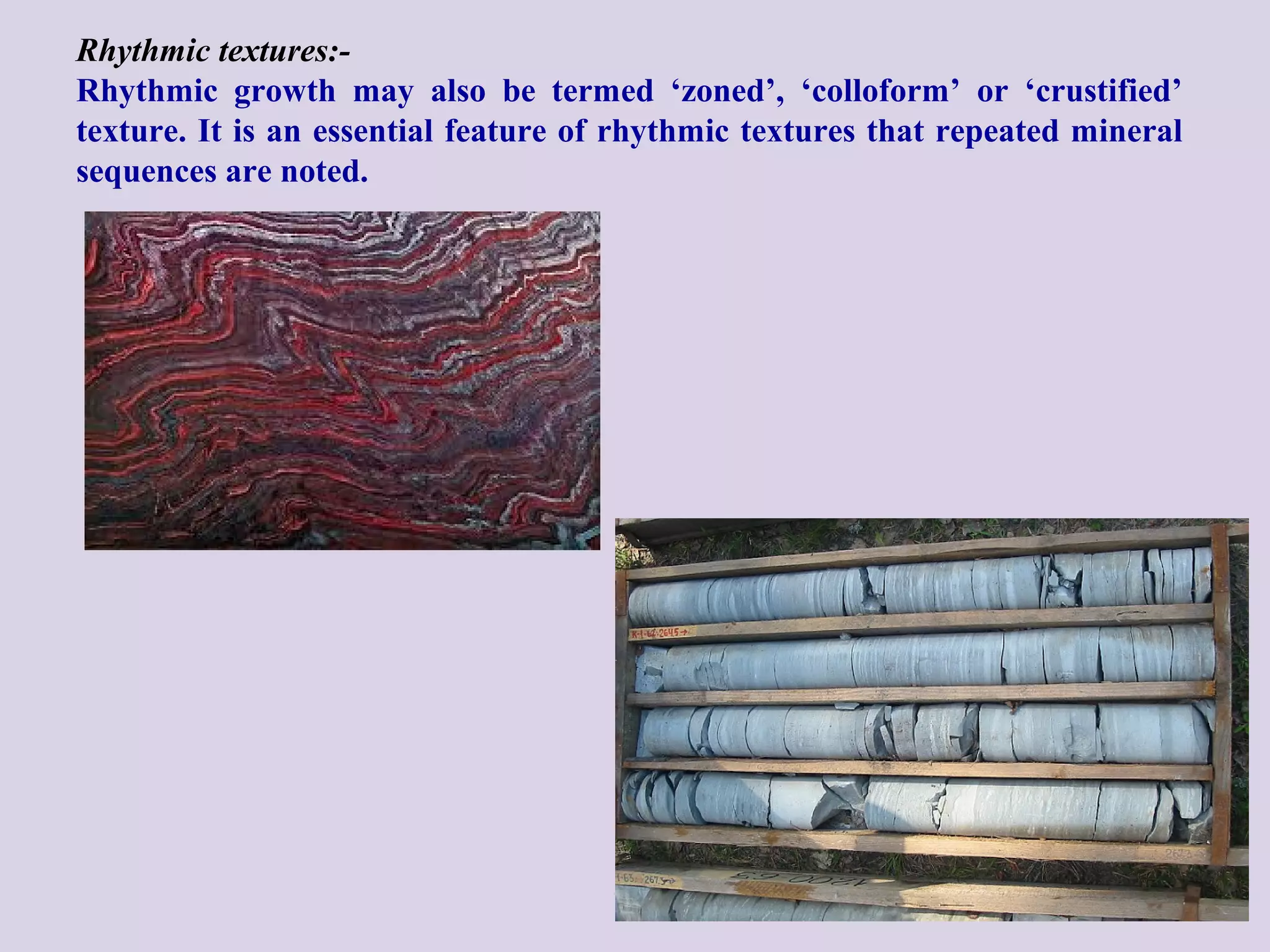 Rhythmic textures:-
Rhythmic growth may also be termed ‘zoned’, ‘colloform’ or ‘crustified’
texture. It is an essential feature of rhythmic textures that repeated mineral
sequences are noted.
 