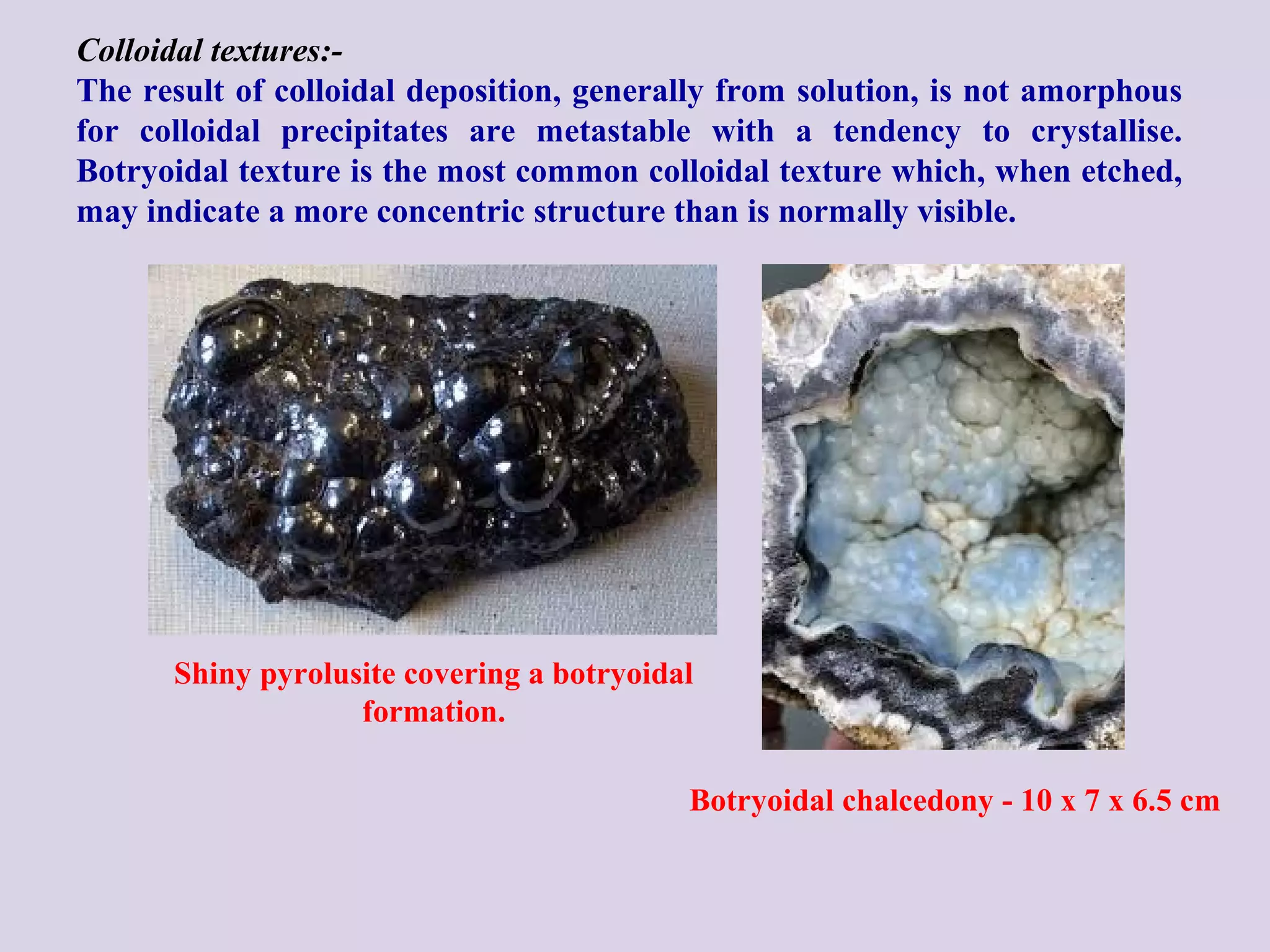 Colloidal textures:-
The result of colloidal deposition, generally from solution, is not amorphous
for colloidal precipitates are metastable with a tendency to crystallise.
Botryoidal texture is the most common colloidal texture which, when etched,
may indicate a more concentric structure than is normally visible.
 Botryoidal chalcedony - 10 x 7 x 6.5 cm
Shiny pyrolusite covering a botryoidal
formation.
 
