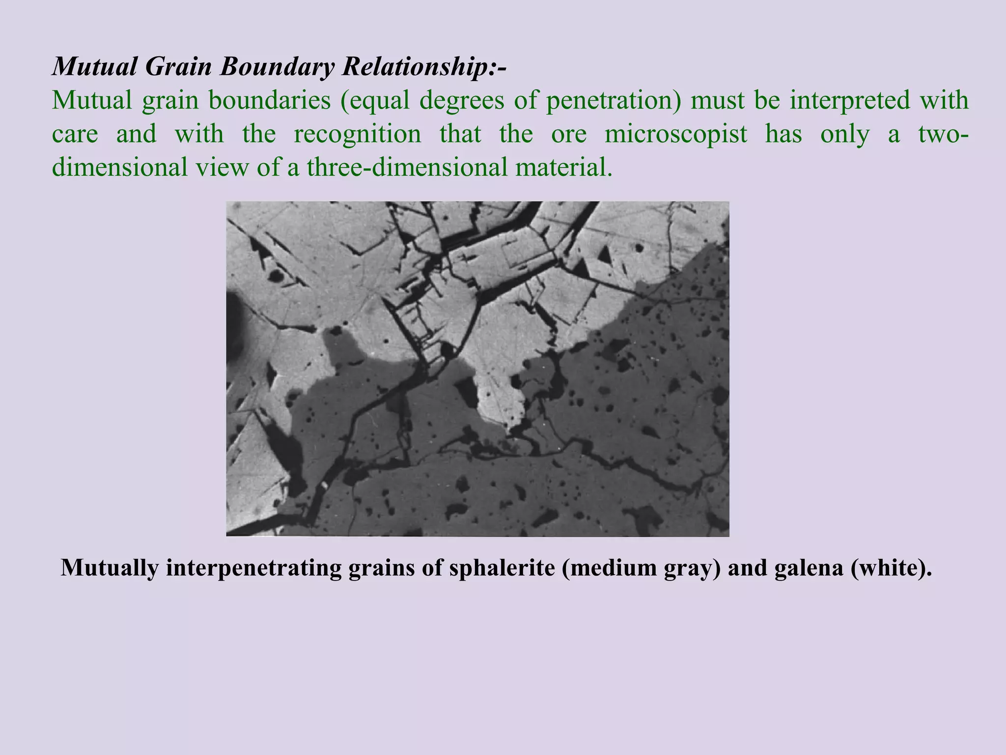 Mutual Grain Boundary Relationship:-
Mutual grain boundaries (equal degrees of penetration) must be interpreted with
care and with the recognition that the ore microscopist has only a two-
dimensional view of a three-dimensional material.
Mutually interpenetrating grains of sphalerite (medium gray) and galena (white).
 