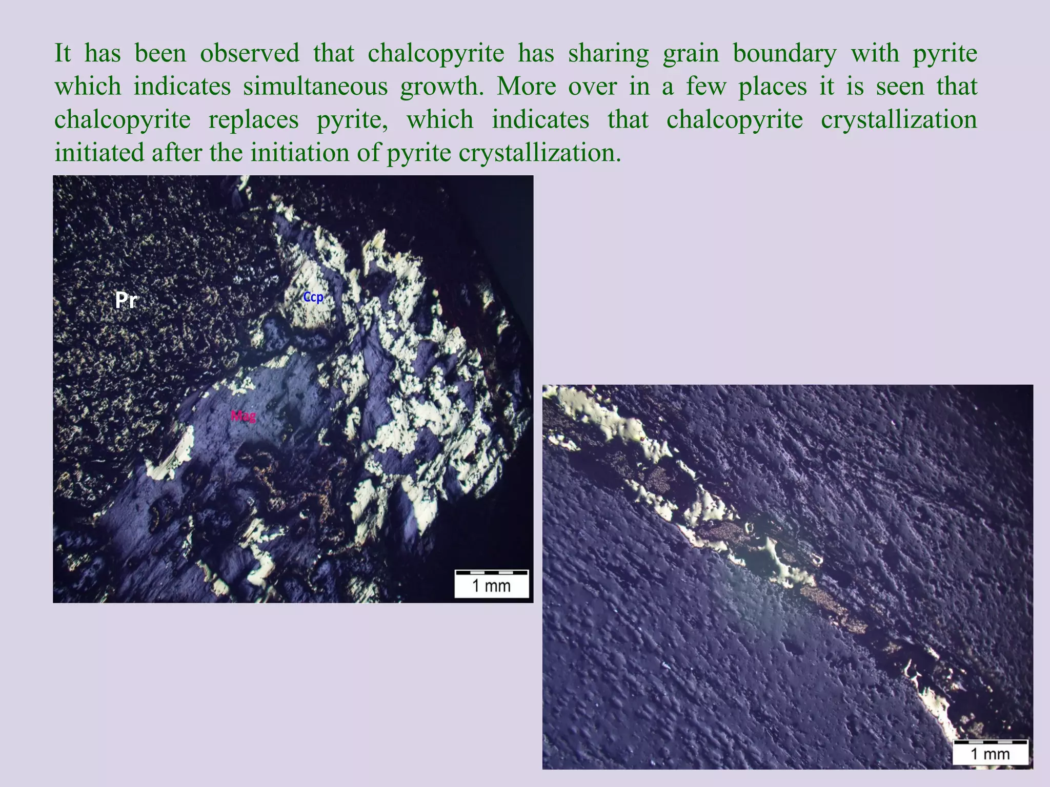It has been observed that chalcopyrite has sharing grain boundary with pyrite
which indicates simultaneous growth. More over in a few places it is seen that
chalcopyrite replaces pyrite, which indicates that chalcopyrite crystallization
initiated after the initiation of pyrite crystallization.
Pr
 