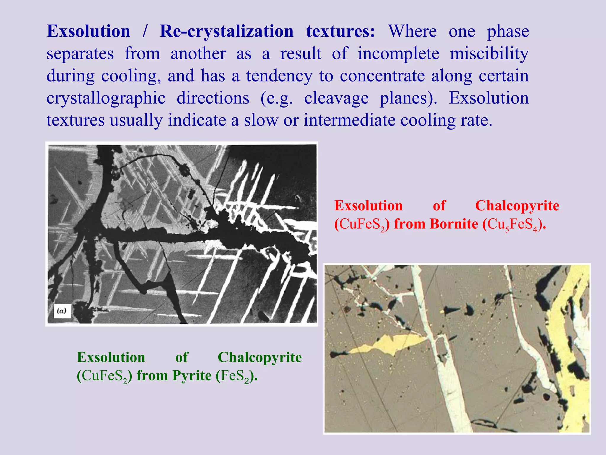 Exsolution / Re-crystalization textures: Where one phase
separates from another as a result of incomplete miscibility
during cooling, and has a tendency to concentrate along certain
crystallographic directions (e.g. cleavage planes). Exsolution
textures usually indicate a slow or intermediate cooling rate.
Exsolution of Chalcopyrite
(CuFeS2) from Bornite (Cu5FeS4).
Exsolution of Chalcopyrite
(CuFeS2) from Pyrite (FeS2).
 