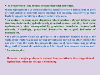 However, a major problem in textural interpretation is the recognition of
replacement when no vestige is remaining.
•The occurrence of one mineral crosscutting older structures.
•Since replacement is a chemical process, specific selective associations of pairs
or combinations of minerals can be expected. For example, chalcopyrite is more
likely to replace bornite by a change in the Cu/Fe ratio.
• In contrast to open space deposition which produces abrupt textures and
structures between the hydrothermally deposited minerals and their host rocks,
replacement is often accompanied by gradational boundaries between both
minerals. Accordingly, gradational boundaries are a good indication of
replacement.
• If a crystal grows within an open cavity, it is normally attached to one of the
walls of the fracture, and can develop crystal faces only on the other end (i.e. the
one away from this wall). In contrast, the process of replacement may result in
the growth of euhedral crystals with well developed faces on more than one end.
• Pseudomorphs.
 