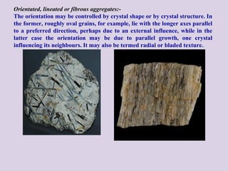 Orientated, lineated or fibrous aggregates:-
The orientation may be controlled by crystal shape or by crystal structure. In
the former, roughly oval grains, for example, lie with the longer axes parallel
to a preferred direction, perhaps due to an external influence, while in the
latter case the orientation may be due to parallel growth, one crystal
influencing its neighbours. It may also be termed radial or bladed texture.
 