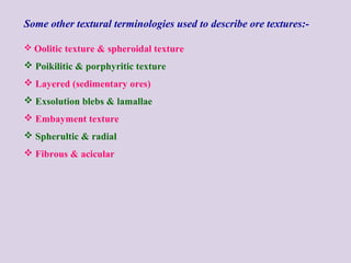 Some other textural terminologies used to describe ore textures:-
 Oolitic texture & spheroidal texture
 Poikilitic & porphyritic texture
 Layered (sedimentary ores)
 Exsolution blebs & lamallae
 Embayment texture
 Spherultic & radial
 Fibrous & acicular
 