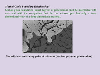 Mutual Grain Boundary Relationship:-
Mutual grain boundaries (equal degrees of penetration) must be interpreted with
care and with the recognition that the ore microscopist has only a two-
dimensional view of a three-dimensional material.
Mutually interpenetrating grains of sphalerite (medium gray) and galena (white).
 