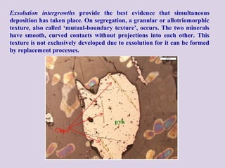 Exsolution intergrowths provide the best evidence that simultaneous
deposition has taken place. On segregation, a granular or allotriomorphic
texture, also called ‘mutual-boundary texture’, occurs. The two minerals
have smooth, curved contacts without projections into each other. This
texture is not exclusively developed due to exsolution for it can be formed
by replacement processes.
 