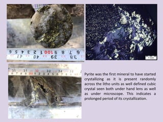 Pyrite was the first mineral to have started
crystallizing as it is present randomly
across the litho units as well defined cubic
crystal seen both under hand lens as well
as under microscope. This indicates a
prolonged period of its crystallization.
 