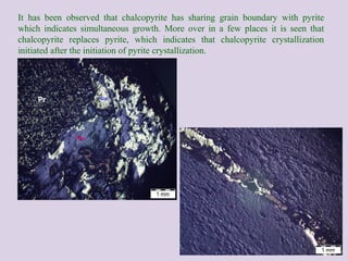 It has been observed that chalcopyrite has sharing grain boundary with pyrite
which indicates simultaneous growth. More over in a few places it is seen that
chalcopyrite replaces pyrite, which indicates that chalcopyrite crystallization
initiated after the initiation of pyrite crystallization.
Pr
 