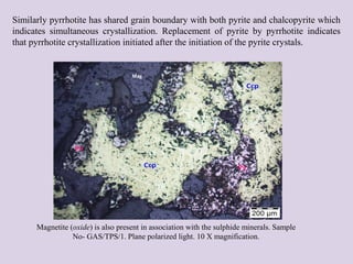 Similarly pyrrhotite has shared grain boundary with both pyrite and chalcopyrite which
indicates simultaneous crystallization. Replacement of pyrite by pyrrhotite indicates
that pyrrhotite crystallization initiated after the initiation of the pyrite crystals.
Mag
Magnetite (oxide) is also present in association with the sulphide minerals. Sample
No- GAS/TPS/1. Plane polarized light. 10 X magnification.
 