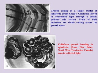 Growth zoning in a single crystal of
sphalerite (from Creede, Colorado) viewed
in transmitted light through a doubly
polished thin section. Trails of fluid
inclusions are visible cutting across the
growth zones.
Colloform growth banding in
sphalerite (from Pine Point,
North West Territories, Canada)
seen in reflected light.
 