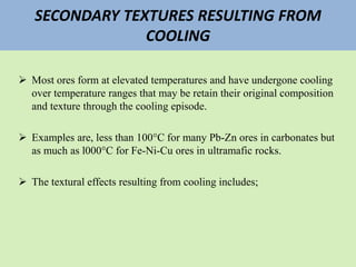 SECONDARY TEXTURES RESULTING FROM
COOLING
 Most ores form at elevated temperatures and have undergone cooling
over temperature ranges that may be retain their original composition
and texture through the cooling episode.
 Examples are, less than 100°C for many Pb-Zn ores in carbonates but
as much as l000°C for Fe-Ni-Cu ores in ultramafic rocks.
 The textural effects resulting from cooling includes;
 