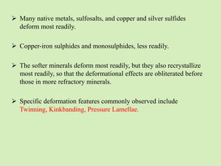  Many native metals, sulfosalts, and copper and silver sulfides
deform most readily.
 Copper-iron sulphides and monosulphides, less readily.
 The softer minerals deform most readily, but they also recrystallize
most readily, so that the deformational effects are obliterated before
those in more refractory minerals.
 Specific deformation features commonly observed include
Twinning, Kinkbanding, Pressure Lamellae.
 