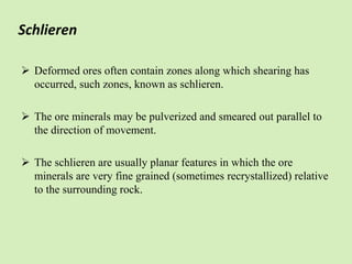 Schlieren
 Deformed ores often contain zones along which shearing has
occurred, such zones, known as schlieren.
 The ore minerals may be pulverized and smeared out parallel to
the direction of movement.
 The schlieren are usually planar features in which the ore
minerals are very fine grained (sometimes recrystallized) relative
to the surrounding rock.
 