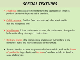 SPECIAL TEXTURES
 Framboids : It is an depositional textures the aggregates of spherical
particles often seen in pyrite and in uraninite.
 Oolitic textures : familiar from carbonate rocks but also found in
iron and manganese ores.
 Martitization: It is an replacement textures, the replacement of magnetite
by hematite along cleavage (111) directions.
 Birds eye texture : the characteristic alteration of pyrrhotite to a fine
mixture of pyrite and marcasite results in this texture.
 Some exsolution textures are particularly characteristic, such as the flames
of pentlandite in pyrrhotite and the stars of exsolved sphalerite found in
some chalcopyrite.
 