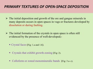 PRIMARY TEXTURES OF OPEN-SPACE DEPOSITION
 The initial deposition and growth of the ore and gangue minerals in
many deposits occurs in open spaces in vugs or fractures developed by
dissolution or during faulting.
 The initial formation of the crystals in open space is often still
evidenced by the presence of well-developed;-
 Crystal faces (Fig: 1.a and 1.b).
 Crystals that exhibit growth-zoning (Fig: 2).
 Colloform or zoned monomineralic bands (Fig: 3 a- c).
 