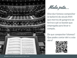 Dise dun famoso compositor
(e bailarín) do século XVII
que morreu de gangrena ao
ferirse o pé co bastón que
empregaba para levar o
compás.
De que compositor falamos?
Que podes contar del e a súa
obra?
Mala pata...
W W W . A F I E S T R A D A M E S T R A . G A L
 