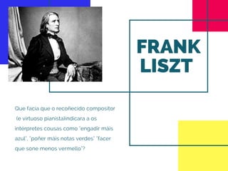 FRANK
LISZT 
Que facía que o recoñecido compositor
 (e virtuoso pianista)indicara a os
intérpretes cousas como "engadir máis
azul", "poñer máis notas verdes" "facer
que sone menos vermello"?
 