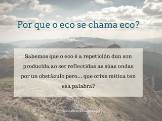 Por que o eco se chama eco?
www.afiestradamestra.gal
Sabemos que o eco é a repetición dun son
producida ao ser reflectidas as súas ondas
por un obstáculo pero... que orixe mítica ten
esa palabra?
 