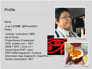 Profile
Name
ふぁらお加藤 / @PharaohKJ
Hobby
Camera / subculture / BBQ
Job & Works
PhalanXware (Freelancer)
OCR system com / .NET
ISDB-T MFC / Linux C++
Social Game PHP / Java
ERP+CRM AngularJS / Cordova
Information App AngularJS / CakePHP
Factory Automation .NET
 