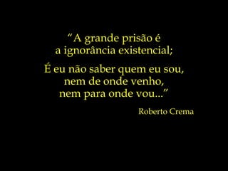 “ A grande prisão é a ignorância existencial; É eu não saber quem eu sou, nem de onde venho, nem para onde vou...” Roberto Crema 