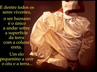 E dentre todos os seres viventes,   o ser humano é o único  a andar sobre  a superfície  da terra  com a coluna  ereta.  Um elo  pequenino a unir  o céu e a terra... “ O pássaro é livre  na prisão do ar.  O espírito é livre  na prisão do corpo.” Carlos Drummond  de Andrade 