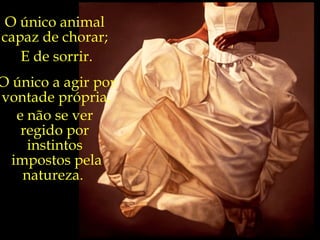 O único animal  capaz de chorar;  E de sorrir. O único a agir por vontade própria,   e não se ver  regido por  instintos  impostos pela natureza.  