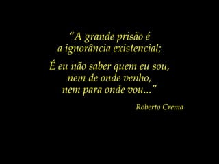 “A grande prisão é
a ignorância existencial;
É eu não saber quem eu sou,
nem de onde venho,
nem para onde vou...”
Roberto Crema
 