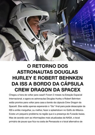 O RETORNO DOS
ASTRONAUTAS DOUGLAS
HURLEY E ROBERT BEHNKEN
DA ISS A BORDO DA CÁPSULA
CREW DRAGON DA SPACEX
Chegou a hora de voltar para casa!!! Foram 2 meses na Estação Espacial
Internacional, e agora os astronautas Douglas Hurley e Robert Behnken
estão prontos para voltar para casa a bordo da cápsula Crew Dragon da
SpaceX. Eles estão apenas esperando o “Go" ﬁnal para pode desacoplar da
ISS e então mergulhar, ou melhor, fazer o splashdown no Golfo do México.
Existe um pequeno problema na região que é a presença do Furacão Isaias.
Mas de acordo com as informações mais atualizadas da NASA, o local
primário de pouso que ﬁca na costa de Pensacola e o local alternativo de
 