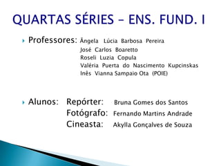 QUARTAS SÉRIES – ENS. FUND. IProfessores: Ângela   Lúcia  Barbosa  PereiraJosé  Carlos  BoarettoRoseli  Luzia  CopulaValéria  Puerta  do  Nascimento  KupcinskasInês  Vianna Sampaio Ota  (POIE) Alunos:   Repórter:    Bruna Gomes dos SantosFotógrafo:  Fernando Martins Andrade Cineasta: 	  Akylla Gonçalves de Souza