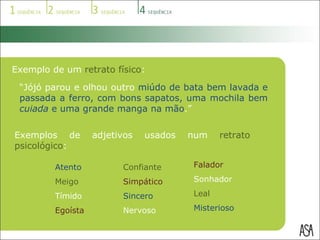 Exemplo de um  retrato físico : “ Jójó parou e olhou outro  miúdo de bata bem lavada e passada a ferro, com bons sapatos, uma mochila bem  cuiada  e uma grande manga na mão .” Exemplos de adjetivos usados num  retrato psicológico : Atento Meigo Tímido Egoísta Confiante Simpático Sincero Nervoso Falador Sonhador Leal Misterioso 