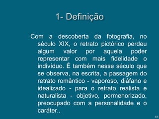 Com a descoberta da fotografia, no
século XIX, o retrato pictórico perdeu
algum valor por aquela poder
representar com mais fidelidade o
indivíduo. É também nesse século que
se observa, na escrita, a passagem do
retrato romântico - vaporoso, diáfano e
idealizado - para o retrato realista e
naturalista - objetivo, pormenorizado,
preocupado com a personalidade e o
caráter..
5/5

 