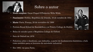 Sobre o autor
• Nome completo: Oscar Fingal O'Flahertie Wills Wilde
• Nascimento: Dublin, República da Irlanda, 16 de outubro de 1854
• Morte: Paris, França, 30 de novembro de 1900
• Portora Royal School de Enniskillen e no Trinity College de Dublin
• Bolsa de estudos para o Magdalen College de Oxford.
• Saiu de Oxford em 1878
• Palestras sobre o dandismo, que defendia, a partir de fundamentos históricos, o belo
como antídoto para os horrores da sociedade industrial
• Em 1883, vai para Paris.
 