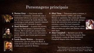 Personagens principais
 Dorian Gray — Um jovem muito
atraente e narcisista, encantado com o
hedonismo (afirma ser o prazer o supremo
bem da vida humana) de Lorde Henry. Ele
se entrega a cada prazer (moral e imoral),
eventualmente o levando à morte.
 Basil Hallward — O pintor do retrato,
que é sua obra-prima e encantado por
Dorian. Ele é aquele que sempre tenta
trazer Dorian de volta a seu lado puro e
gentil, aquele que trouxe para si tanto
fascínio.
 Lorde Henry Wotton — Arrogante
aristocrata, que era amigo de Basil. A
visão de mundo de Lorde Henry corrompe
o lado puro e gentil de Dorian.
 Sibyl Vane — Talentosa atriz e cantora, é
uma jovem bonita e pobre, por quem
Dorian se apaixona. Seu amor por Dorian
arruína sua capacidade de atuar, porque
ela já não encontra mais prazer em
retratar o amor ficcional enquanto
encontra o verdadeiro amor em sua vida.
Sibyl se mata ao saber que Dorian não a
ama mais.
 Alan Campbell — Químico que já foi
amigo de Dorian. Dorian chantageia Alan
em destruir o corpo de Basil Hallward;
Campbell depois atira em si mesmo.
“Basil Hallward é o que penso que sou; Lorde Henry é o
que o mundo pensa de mim; Dorian Gray é o que eu
gostaria de ser — em outras eras, talvez.” –Oscar Wilde
 