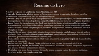 Resumo do livro
A história se passa em Londres na época Vitoriana, sec. XIX
O narrador é onisciente seletivo (narra os factos sempre com a preocupação de relatar opiniões,
pensamentos e impressões de uma ou mais personagens)
o Dorian Gray era um jovem de 20 anos pertencente à alta burguesia inglesa, de uma beleza física
inimaginável, e foi retratado pelo seu amigo Basil Hallward, que tornou a obra-prima do pintor.
o Lorde Henry, é o burguês amigo de Basil, que, depois de alguns minutos com Dorian, deixa-o
completamente perturbado, colocando na sua cabeça questões até nunca imaginadas pelo rapaz,
como o do fim da vida e a degradação de seus bens mais preciosos (beleza e juventude), devido à
atuação do tempo.
o Quando Dorian viu o retrato já terminado, tomou consciência da sua beleza que nem ele próprio
conhecia. Ficou revoltado pois não queria envelhecer, desejando que o tempo fosse transferido à
pintura e que ele ficasse eternamente jovem e belo.
o Numa ida ao teatro, Dorian conhece Sibyl Vane, uma actriz, e apaixona-se por ela chegando até a
pedi-la em casamento.
o Dorian convidou Basil e Lorde Henry assistirem a uma peça de teatro onde ela iria ser
protagonista. A peça foi um fracasso, Sibyl representou muito mal. Os seus amigos não aprovaram
sua amada, deixando Dorian muito abatido.
o Desiludido com a sua futura esposa, Dorian foi ao seu camarim e disse-lhe muitas maldades,
incluindo acabar com relação entre eles.
 