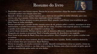 Resumo do livro
o Desiludido com a sua futura esposa, Dorian foi ao seu camarim e disse-lhe muitas maldades,
incluindo acabar com relação entre eles.
o Quando e dirigiu ao seu quarto reparou que o rosto no seu quadro se tinha alterado, que o seu
sorriso não era o mesmo, tinha uma expressão cínica e maldosa.
o Arrependido, Dorian prepara-se para procurar Sibyl, quando Lord Henry traz a notícia de que
Sibyl Vane se tinha suicidado.
o Dorian percebe que o quadro mudou mesmo antes de ele próprio saber a notícia, antecipou os seus
sentimentos, o quadro transmitia o estado da sua alma. Guardou esse segredo para si, e escondeu
o quadro num quarto para que ninguém o pudesse ver.
o A partir desse momento, Dorian começa a agir de maneira diferente, manipulando pessoas e
chegando até mesmo a assassinar Basil à facadas quando ele descobriu o seu segredo.
o Para livrar-se do corpo de Basil, Gray leva um químico, Alan Campbell, que o ajuda a acabar com
os rastros.
o A única prova de seu mau carácter, de sua consciência, era o quadro. Então, resolveu destruí-lo
com a mesma faca que assassinou Basil Hallway.
o Ouviu-se um grito, os criados correram a acudir. Quando conseguiram entrar ao quarto, viram na
parede o magnífico retrato, e, no chão, jazia o corpo de Dorian, com a faca cravada no peito, que só
pôde ser reconhecido pelos anéis em seus dedos.
 